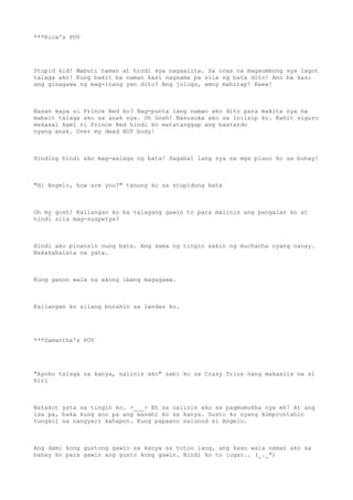 ***Rica's POV
Stupid kid! Mabuti naman at hindi sya nagsalita. Sa oras na magsumbong sya lagot
talaga ako! Kung bakit ba naman kasi nagsama pa sila ng bata dito! Ano ba kasi
ang ginagawa ng mag-inang yan dito? Ang jologs, amoy mahirap! Eeew!
Nasan kaya si Prince Red ko? Nag-punta lang naman ako dito para makita nya na
mabait talaga ako sa anak nya. Oh Gosh! Nasusuka ako sa iniisip ko. Kahit siguro
makasal kami ni Prince Red hindi ko matatanggap ang bastardo
nyang anak. Over my dead HOT body!
Hinding hindi ako mag-aalaga ng bata! Sagabal lang sya sa mga plano ko sa buhay!
"Hi Angelo, how are you?" tanong ko sa stupidong bata
Oh my gosh! Kailangan ko ba talagang gawin to para malinis ang pangalan ko at
hindi sila mag-suspetya?
Hindi ako pinansin nung bata. Ang sama ng tingin sakin ng muchacha nyang nanay.
Nakakahalata na yata.
Kung ganon wala na akong ibang magagawa.
Kailangan ko silang burahin sa landas ko.
***Samantha's POV
"Ayoko talaga sa kanya, naiinis ako" sabi ko sa Crazy Trios nang makaalis na si
Riri
Natakot yata sa tingin ko. >___> Eh sa naiinis ako sa pagmumukha nya eh! At ang
isa pa, baka kung ano pa ang masabi ko sa kanya. Gusto ko syang komprontahin
tungkol sa nangyari kahapon. Kung papaano nalunod si Angelo.
Ang dami kong gustong gawin sa kanya sa totoo lang, ang kaso wala naman ako sa
bahay ko para gawin ang gusto kong gawin. Hindi ko to lugar.. (_._")
 