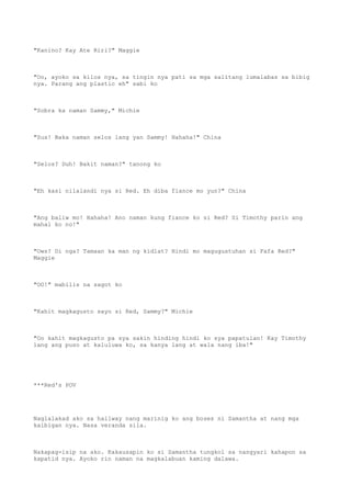 "Kanino? Kay Ate Riri?" Maggie
"Oo, ayoko sa kilos nya, sa tingin nya pati sa mga salitang lumalabas sa bibig
nya. Parang ang plastic eh" sabi ko
"Sobra ka naman Sammy," Michie
"Sus! Baka naman selos lang yan Sammy! Hahaha!" China
"Selos? Duh! Bakit naman?" tanong ko
"Eh kasi nilalandi nya si Red. Eh diba fiance mo yun?" China
"Ang baliw mo! Hahaha! Ano naman kung fiance ko si Red? Si Timothy parin ang
mahal ko no!"
"Ows? Di nga? Tamaan ka man ng kidlat? Hindi mo magugustuhan si Fafa Red?"
Maggie
"OO!" mabilis na sagot ko
"Kahit magkagusto sayo si Red, Sammy?" Michie
"Oo kahit magkagusto pa sya sakin hinding hindi ko sya papatulan! Kay Timothy
lang ang puso at kaluluwa ko, sa kanya lang at wala nang iba!"
***Red's POV
Naglalakad ako sa hallway nang marinig ko ang boses ni Samantha at nang mga
kaibigan nya. Nasa veranda sila.
Nakapag-isip na ako. Kakausapin ko si Samantha tungkol sa nangyari kahapon sa
kapatid nya. Ayoko rin naman na magkalabuan kaming dalawa.
 