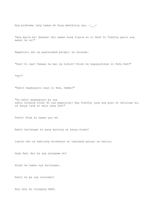 Ang problema lang naman eh kung makikinig sya. -___-
"Ang baliw mo! Hahaha! Ano naman kung fiance ko si Red? Si Timothy parin ang
mahal ko no!"
Napahinto ako sa paglalakad palapit sa veranda.
"Ows? Di nga? Tamaan ka man ng kidlat? Hindi mo magugustuhan si Fafa Red?"
"OO!"
"Kahit magkagusto sayo si Red, Sammy?"
"Oo kahit magkagusto pa sya
sakin hinding hindi ko sya papatulan! Kay Timothy lang ang puso at kaluluwa ko,
sa kanya lang at wala nang iba!"
Takte! Alam ko naman yun eh.
Bakit kailangan ko pang marinig sa kanya mismo?
Lumiko ako sa kabilang direksyon at naglakad palayo sa kanila.
Gago Red. Ano ba ang ginagawa mo?
Hindi ka naman nya kailangan.
Bakit mo pa sya sinundan?
Ang laki mo talagang GAGO.
 