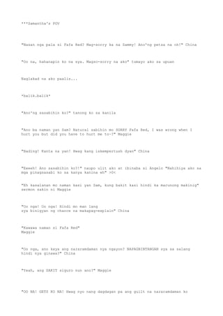 ***Samantha's POV
"Nasan nga pala si Fafa Red? Mag-sorry ka na Sammy! Ano'ng petsa na oh!" China
"Oo na, hahanapin ko na sya. Magso-sorry na ako" tumayo ako sa upuan
Naglakad na ako paalis...
*balik.balik*
"Ano'ng sasabihin ko?" tanong ko sa kanila
"Ano ba naman yan Sam? Natural sabihin mo SORRY Fafa Red, I was wrong when I
hurt you but did you have to hurt me to~?" Maggie
"Bading! Kanta na yan! Hwag kang iskempertush dyan" China
"Eeeeh! Ano sasabihin ko?!" naupo ulit ako at ibinaba si Angelo "Nahihiya ako sa
mga pinagsasabi ko sa kanya kanina eh" >0<
"Eh kasalanan mo naman kasi yan Sam, kung bakit kasi hindi ka marunong makinig"
sermon sakin ni Maggie
"Oo nga! Oo nga! Hindi mo man lang
sya binigyan ng chance na makapag-explain" China
"Kawawa naman si Fafa Red"
Maggie
"Oo nga, ano kaya ang nararamdaman nya ngayon? NAPAGBINTANGAN sya sa salang
hindi nya ginawa?" China
"Yeah, ang SAKIT siguro nun ano?" Maggie
"OO NA! GETS KO NA! Hwag nyo nang dagdagan pa ang guilt na nararamdaman ko
 