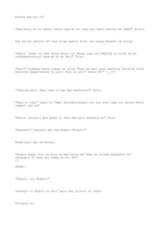 parang awa nyo na"
"Mag-sorry ka na Sammy, basta lapitan mo lang sya tapos sabihin mo SORRY" Michie
Ang daling sabihin eh! Ang hirap gawin! Hindi ako sanay magsabi ng sorry!
"Bakla! Lakad na! Aba anong petsa na? Anong oras na? BANDILA na hindi ka pa
nakakapag-sorry? Lumarga ka na day!" China
"Kasi!" padabog akong tumayo sa silya "Asan ba kasi yung damuhong lalaking hindi
marunong magpaliwanag ng ayos? Asan na yon?! Naman eh!" -__-++
"Ikaw pa galit dyan ikaw na nga may kasalanan?" China
"Sabi ko nga," sagot ko "Hmp! Ipinagtatanggol nyo sya komo type nyo ganon? Moral
support nyo ha"
"Bakla, natural! Ang gwapo ni fafa Red para kawawain mo" China
"Eeeeesh!" tumingin ako kay Angelo "Angelo!"
Nakatingin sya sa malayo.
"Angelo baby, dito ka muna sa mga baliw ha? Hwag mo silang gagayahin ha?
Hahanapin ko lang ang Daddy mo ha? Ok?"
/>
DEDMA.
"Angelo, wuy Angelo?"
Tumingin si Angelo sa akin tapos may itinuro sa labas.
Tinignan ko.
 