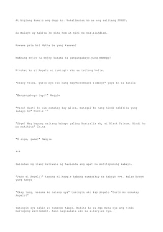 At biglang kumulo ang dugo ko. Nakalimutan ko na ang salitang SORRY.
Sa malayo ay nakita ko sina Red at Riri na naglalandian.
Kawawa pala ha? Mukha ba yang kawawa?
Mukhang enjoy na enjoy kasama sa pangangabayo yung mmmmpp!
Binuhat ko si Angelo at tumingin ako sa tatlong baliw.
"Crazy Trios, gusto nyo rin bang mag-horseback riding?" yaya ko sa kanila
"Mangangabayo tayo?" Maggie
"Tara! Gusto ko din sumakay kay Alira, matagal ko nang hindi nakikita yung
kabayo ko" Michie ^^
"Sige! May bagong saltang kabayo galing Australia eh, si Black Prince. Hindi ko
pa nakikita" China
"O sige, game!" Maggie
***
Inilabas ng ilang katiwala ng hacienda ang apat na matitipunong kabayo.
"Pano si Angelo?" tanong ni Maggie habang sumasakay sa kabayo nya, kulay brown
yung kanya
"Okay lang, kasama ko nalang sya" tumingin ako kay Angelo "Gusto mo sumakay
Angelo?"
Tumingin sya sakin at tumango tango. Nakita ko sa mga mata nya ang hindi
maitagong excitement. Kaso nag-aalala ako sa allergies nya.
 