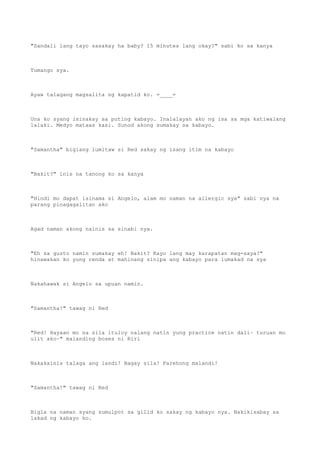 "Sandali lang tayo sasakay ha baby? 15 minutes lang okay?" sabi ko sa kanya
Tumango sya.
Ayaw talagang magsalita ng kapatid ko. =____=
Una ko syang isinakay sa puting kabayo. Inalalayan ako ng isa sa mga katiwalang
lalaki. Medyo mataas kasi. Sunod akong sumakay sa kabayo.
"Samantha" biglang lumitaw si Red sakay ng isang itim na kabayo
"Bakit?" inis na tanong ko sa kanya
"Hindi mo dapat isinama si Angelo, alam mo naman na allergic sya" sabi nya na
parang pinagagalitan ako
Agad naman akong nainis sa sinabi nya.
"Eh sa gusto namin sumakay eh! Bakit? Kayo lang may karapatan mag-saya?"
hinawakan ko yung renda at mahinang sinipa ang kabayo para lumakad na sya
Nakahawak si Angelo sa upuan namin.
"Samantha!" tawag ni Red
"Red! Hayaan mo na sila ituloy nalang natin yung practice natin dali~ turuan mo
ulit ako~" malanding boses ni Riri
Nakakainis talaga ang landi! Bagay sila! Parehong malandi!
"Samantha!" tawag ni Red
Bigla na naman syang sumulpot sa gilid ko sakay ng kabayo nya. Nakikisabay sa
lakad ng kabayo ko.
 