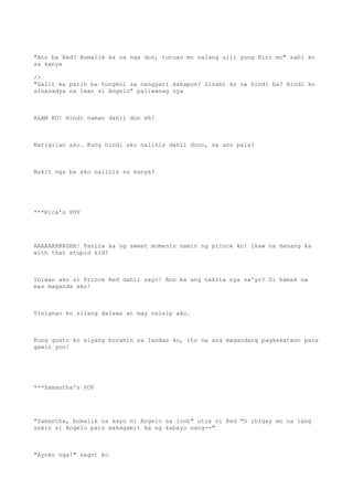 "Ano ba Red? Bumalik ka na nga don, turuan mo nalang ulit yung Riri mo" sabi ko
sa kanya
/>
"Galit ka parin ba tungkol sa nangyari kahapon? Sinabi ko na hindi ba? Hindi ko
sinasadya na iwan si Angelo" paliwanag nya
ALAM KO! Hindi naman dahil don eh!
Natigilan ako. Kung hindi ako naiinis dahil doon, sa ano pala?
Bakit nga ba ako naiinis sa kanya?
***Rica's POV
AAAAARRRRGHH! Panira ka ng sweet moments namin ng prince ko! Ikaw na manang ka
with that stupid kid!
Iniwan ako si Prince Red dahil sayo! Ano ba ang nakita nya sa'yo? Di hamak na
mas maganda ako!
Tinignan ko silang dalawa at may naisip ako.
Kung gusto ko siyang burahin sa landas ko, ito na ang magandang pagkakataon para
gawin yon!
***Samantha's POV
"Samantha, bumalik na kayo ni Angelo sa loob" utos ni Red "O ibigay mo na lang
sakin si Angelo para makagamit ka ng kabayo nang--"
"Ayoko nga!" sagot ko
 