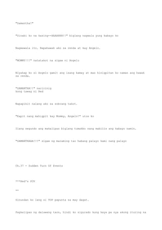 "Samantha!"
"Sinabi ko na kasing--AAAAHHH!!" biglang nagwala yung kabayo ko
Nagwawala ito. Napahawak ako sa renda at kay Angelo.
"MOMMY!!!" natatakot na sigaw ni Angelo
Niyakap ko si Angelo gamit ang isang kamay at mas hinigpitan ko naman ang hawak
sa renda.
"SAMANTHA!!" naririnig
kong tawag ni Red
Napapikit nalang ako sa sobrang takot.
"Kapit nang mahigpit kay Mommy, Angelo!" utos ko
Ilang segundo ang makalipas biglang tumakbo nang mabilis ang kabayo namin.
"SAMANTHAAA!!!" sigaw ng maraming tao habang palayo kami nang palayo
Ch.37 - Sudden Turn Of Events
***Red's POV
**
Sinundan ko lang si TOP papunta sa may dagat.
Pagkalipas ng dalawang taon, hindi ko sigurado kung kaya pa nya akong ituring na
 