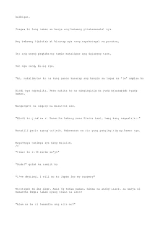 kaibigan.
Inagaw ko lang naman sa kanya ang babaeng pinakamamahal nya.
Ang babaeng hinintay at hinanap nya nang napakatagal na panahon.
Ito ang unang paghaharap namin makalipas ang dalawang taon.
Yun nga lang, bulag sya.
"Ah, nakalimutan ko na kung gaano kasarap ang hangin sa lugar na 'to" umpisa ko
Hindi sya nagsalita. Pero nakita ko na nanginginig na yung nakasarado nyang
kamao.
Nangangati na siguro na masuntok ako.
"Hindi ko ginalaw si Samantha habang nasa France kami, hwag kang mag-alala.."
Nanatili parin syang tahimik. Nabawasan na rin yung panginginig ng kamao nya.
Maya-maya huminga sya nang malalim.
/>
"Iiwan ko si Miracle sa'yo"
"Dude!" gulat na sambit ko
"I've decided, I will go to Japan for my surgery"
Tinitigan ko ang gago. Anak ng tokwa naman, handa na akong isaoli sa kanya si
Samantha bigla naman nyang iiwan sa akin?
"Alam na ba ni Samantha ang alis mo?"
 