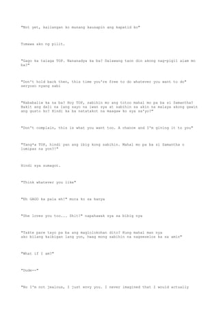"Not yet, kailangan ko munang kausapin ang kapatid ko"
Tumawa ako ng pilit.
"Gago ka talaga TOP. Nananadya ka ba? Dalawang taon din akong nag-pigil alam mo
ba?"
"Don't hold back then, this time you're free to do whatever you want to do"
seryoso nyang sabi
"Nababaliw ka na ba? Hoy TOP, sabihin mo ang totoo mahal mo pa ba si Samantha?
Bakit ang dali na lang sayo na iwan sya at sabihin sa akin na malaya akong gawin
ang gusto ko? Hindi ka ba natatakot na maagaw ko sya sa'yo?"
"Don't complain, this is what you want too. A chance and I'm giving it to you"
"Tang*a TOP, hindi yan ang ibig kong sabihin. Mahal mo pa ba si Samantha o
lumipas na yon?!"
Hindi sya sumagot.
"Think whatever you like"
"Eh GAGO ka pala eh!" mura ko sa kanya
"She loves you too... Shit!" napahawak sya sa bibig nya
"Takte pare tayo pa ba ang maglolokohan dito? Kung mahal man nya
ako bilang kaibigan lang yon, hwag mong sabihin na nagseselos ka sa amin"
"What if I am?"
"Dude--"
"No I'm not jealous, I just envy you. I never imagined that I would actually
 