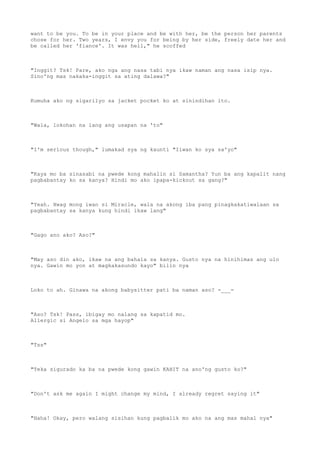 want to be you. To be in your place and be with her, be the person her parents
chose for her. Two years, I envy you for being by her side, freely date her and
be called her 'fiance'. It was hell," he scoffed
"Inggit? Tsk! Pare, ako nga ang nasa tabi nya ikaw naman ang nasa isip nya.
Sino'ng mas nakaka-inggit sa ating dalawa?"
Kumuha ako ng sigarilyo sa jacket pocket ko at sinindihan ito.
"Wala, lokohan na lang ang usapan na 'to"
"I'm serious though," lumakad sya ng kaunti "Iiwan ko sya sa'yo"
"Kaya mo ba sinasabi na pwede kong mahalin si Samantha? Yun ba ang kapalit nang
pagbabantay ko sa kanya? Hindi mo ako ipapa-kickout sa gang?"
"Yeah. Hwag mong iwan si Miracle, wala na akong iba pang pinagkakatiwalaan sa
pagbabantay sa kanya kung hindi ikaw lang"
"Gago ano ako? Aso?"
"May aso din ako, ikaw na ang bahala sa kanya. Gusto nya na hinihimas ang ulo
nya. Gawin mo yon at magkakasundo kayo" bilin nya
Loko to ah. Ginawa na akong babysitter pati ba naman aso? -___-
"Aso? Tsk! Pass, ibigay mo nalang sa kapatid mo.
Allergic si Angelo sa mga hayop"
"Tss"
"Teka sigurado ka ba na pwede kong gawin KAHIT na ano'ng gusto ko?"
"Don't ask me again I might change my mind, I already regret saying it"
"Haha! Okay, pero walang sisihan kung pagbalik mo ako na ang mas mahal nya"
 