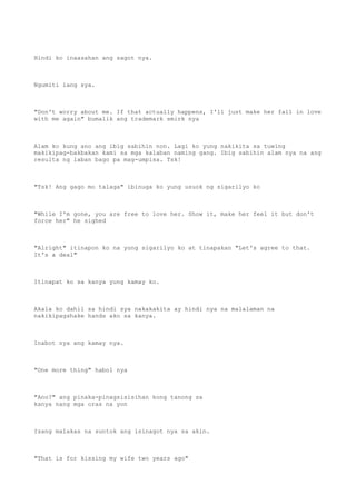 Hindi ko inaasahan ang sagot nya.
Ngumiti lang sya.
"Don't worry about me. If that actually happens, I'll just make her fall in love
with me again" bumalik ang trademark smirk nya
Alam ko kung ano ang ibig sabihin non. Lagi ko yung nakikita sa tuwing
makikipag-bakbakan kami sa mga kalaban naming gang. Ibig sabihin alam nya na ang
resulta ng laban bago pa mag-umpisa. Tsk!
"Tsk! Ang gago mo talaga" ibinuga ko yung usuok ng sigarilyo ko
"While I'm gone, you are free to love her. Show it, make her feel it but don't
force her" he sighed
"Alright" itinapon ko na yung sigarilyo ko at tinapakan "Let's agree to that.
It's a deal"
Itinapat ko sa kanya yung kamay ko.
Akala ko dahil sa hindi sya nakakakita ay hindi nya na malalaman na
nakikipagshake hands ako sa kanya.
Inabot nya ang kamay nya.
"One more thing" habol nya
"Ano?" ang pinaka-pinagsisisihan kong tanong sa
kanya nang mga oras na yon
Isang malakas na suntok ang isinagot nya sa akin.
"That is for kissing my wife two years ago"
 