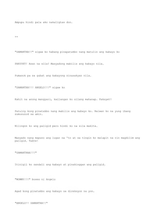 Ampupu hindi pala ako nakaligtas don.
**
"SAMANTHA!!" sigaw ko habang pinapatakbo nang matulin ang kabayo ko
PAKSYET! Asan na sila? Masyadong mabilis ang kabayo nila.
Pumasok pa sa gubat ang kabayong sinasakyan nila.
"SAMANTHA!!! ANGELO!!!" sigaw ko
Kahit na anong mangyari, kailangan ko silang mahanap. Paksyet!
Patuloy kong pinatakbo nang mabilis ang kabayo ko. Naiwan ko na yung ibang
sumusunod sa amin.
Nilingon ko ang paligid pero hindi ko na sila makita.
Masyado nang mapuno ang lugar na 'to at sa tingin ko malapit na rin magdilim ang
paligid. Takte!
"SAMANTHAA!!!"
Itinigil ko sandali ang kabayo at pinakinggan ang paligid.
"MOMMY!!!" boses ni Angelo
Agad kong pinatakbo ang kabayo sa direksyon na yon.
"ANGELO!! SAMANTHA!!"
 