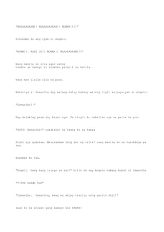 "WAAAAAAAHH!! WAAAAAAAHHH!! MOMMY!!!!"
Sinundan ko ang iyak ni Angelo.
"MOMMY!! WAKE UP!! MOMMY!! WAAAAAAHHH!!!"
Nang makita ko sila agad akong
bumaba sa kabayo at tumakbo palapit sa kanila.
Nasa may ilalim sila ng puno.
Nakahiga si Samantha ang walang malay habang walang tigil sa pag-iyak si Angelo.
"Samantha!!"
May malaking pasa ang braso nya. Sa tingin ko nabalian sya sa parte na yon.
"SHIT! Samantha!" natatakot na tawag ko sa kanya
Hindi sya gumalaw. Nakaramdam lang ako ng relief nang makita ko na humihinga pa
sya.
Binuhat ko sya.
"Angelo, hwag kang lalayo sa akin" bilin ko kay Angelo habang buhat si Samantha
"Y-Yes Daddy huk"
"Samantha.. Samantha, hwag mo akong takutin nang ganito shit!"
Saan ko ba iniwan yung kabayo ko? TAKTE!
 