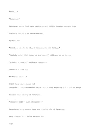 "Mmmm..."
"Samantha!"
Nabuhayan ako ng loob nang makita na unti-unting bumukas ang mata nya.
Tumingin sya sakin na nagpapasalamat.
Ngumiti sya.
"Jared,.. sabi ko na eh.. m-mahahanap mo rin kami..."
"Nagduda ka ba? Shit nasan ba ang kabayo?" nilingon ko sa paligid
"R-Red.. si Angelo?" mahinang tanong nya
"Nandito si Angelo,"
"M-Mabuti naman..."
Shit! Yung kabayo nasan na?
/>"Sandali lang Samantha--" natigilan ako nang mapatingin ulit ako sa kanya
Nawalan sya ng malay at namumutla.
"MOMMY!!! MOMMY!! Huk! MOMMYYYY!!!"
Naramdaman ko na parang basa ang likod ng ulo ni Samantha.
Nang tingnan ko... halos mapaupo ako..
Dugo.
 