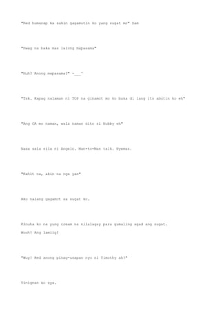 "Red humarap ka sakin gagamutin ko yang sugat mo" Sam
"Hwag na baka mas lalong mapasama"
"Huh? Anong mapasama?" -___^
"Tsk. Kapag nalaman ni TOP na ginamot mo ko baka di lang ito abutin ko eh"
"Ang OA mo naman, wala naman dito si Hubby eh"
Nasa sala sila ni Angelo. Man-to-Man talk. Nyemas.
"Kahit na, akin na nga yan"
Ako nalang gagamot sa sugat ko.
Kinuha ko na yung cream na nilalagay para gumaling agad ang sugat.
Wooh! Ang lamiig!
"Wuy! Red anong pinag-usapan nyo ni Timothy ah?"
Tinignan ko sya.
 