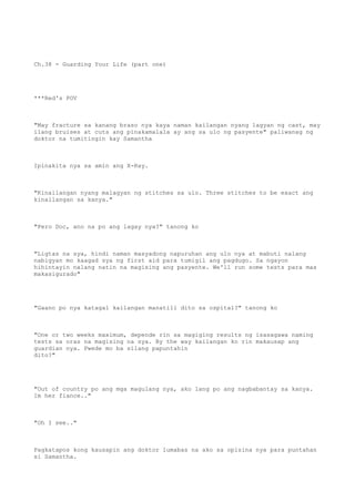 Ch.38 - Guarding Your Life (part one)
***Red's POV
"May fracture sa kanang braso nya kaya naman kailangan nyang lagyan ng cast, may
ilang bruises at cuts ang pinakamalala ay ang sa ulo ng pasyente" paliwanag ng
doktor na tumitingin kay Samantha
Ipinakita nya sa amin ang X-Ray.
"Kinailangan nyang malagyan ng stitches sa ulo. Three stitches to be exact ang
kinailangan sa kanya."
"Pero Doc, ano na po ang lagay nya?" tanong ko
"Ligtas na sya, hindi naman masyadong napuruhan ang ulo nya at mabuti nalang
nabigyan mo kaagad sya ng first aid para tumigil ang pagdugo. Sa ngayon
hihintayin nalang natin na magising ang pasyente. We'll run some tests para mas
makasigurado"
"Gaano po nya katagal kailangan manatili dito sa ospital?" tanong ko
"One or two weeks maximum, depende rin sa magiging results ng isasagawa naming
tests sa oras na magising na sya. By the way kailangan ko rin makausap ang
guardian nya. Pwede mo ba silang papuntahin
dito?"
"Out of country po ang mga magulang nya, ako lang po ang nagbabantay sa kanya.
Im her fiance.."
"Oh I see.."
Pagkatapos kong kausapin ang doktor lumabas na ako sa opisina nya para puntahan
si Samantha.
 