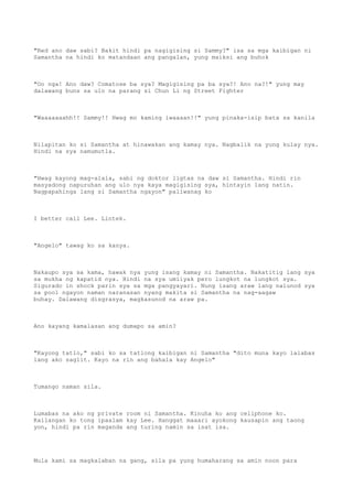 "Red ano daw sabi? Bakit hindi pa nagigising si Sammy?" isa sa mga kaibigan ni
Samantha na hindi ko matandaan ang pangalan, yung maiksi ang buhok
"Oo nga! Ano daw? Comatose ba sya? Magigising pa ba sya?! Ano na?!" yung may
dalawang buns sa ulo na parang si Chun Li ng Street Fighter
"Waaaaaaahh!! Sammy!! Hwag mo kaming iwaaaan!!" yung pinaka-isip bata sa kanila
Nilapitan ko si Samantha at hinawakan ang kamay nya. Nagbalik na yung kulay nya.
Hindi na sya namumutla.
"Hwag kayong mag-alala, sabi ng doktor ligtas na daw si Samantha. Hindi rin
masyadong napuruhan ang ulo nya kaya magigising sya, hintayin lang natin.
Nagpapahinga lang si Samantha ngayon" paliwanag ko
I better call Lee. Lintek.
"Angelo" tawag ko sa kanya.
Nakaupo sya sa kama, hawak nya yung isang kamay ni Samantha. Nakatitig lang sya
sa mukha ng kapatid nya. Hindi na sya umiiyak pero lungkot na lungkot sya.
Sigurado in shock parin sya sa mga pangyayari. Nung isang araw lang nalunod sya
sa pool ngayon naman naranasan nyang makita si Samantha na nag-aagaw
buhay. Dalawang disgrasya, magkasunod na araw pa.
Ano kayang kamalasan ang dumapo sa amin?
"Kayong tatlo," sabi ko sa tatlong kaibigan ni Samantha "dito muna kayo lalabas
lang ako saglit. Kayo na rin ang bahala kay Angelo"
Tumango naman sila.
Lumabas na ako ng private room ni Samantha. Kinuha ko ang cellphone ko.
Kailangan ko tong ipaalam kay Lee. Hanggat maaari ayokong kausapin ang taong
yon, hindi pa rin maganda ang turing namin sa isat isa.
Mula kami sa magkalaban na gang, sila pa yung humaharang sa amin noon para
 
