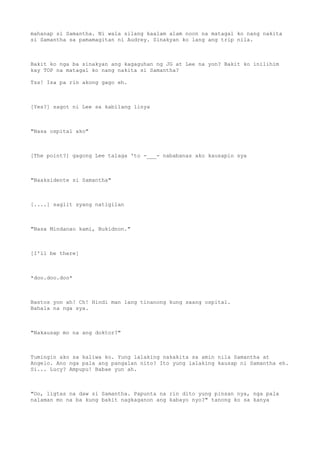 mahanap si Samantha. Ni wala silang kaalam alam noon na matagal ko nang nakita
si Samantha sa pamamagitan ni Audrey. Sinakyan ko lang ang trip nila.
Bakit ko nga ba sinakyan ang kagaguhan ng JG at Lee na yon? Bakit ko inilihim
kay TOP na matagal ko nang nakita si Samantha?
Tss! Isa pa rin akong gago eh.
[Yes?] sagot ni Lee sa kabilang linya
"Nasa ospital ako"
[The point?] gagong Lee talaga 'to -___- nababanas ako kausapin sya
"Naaksidente si Samantha"
[....] saglit syang natigilan
"Nasa Mindanao kami, Bukidnon."
[I'll be there]
*doo.doo.doo*
Bastos yon ah! Ch! Hindi man lang tinanong kung saang ospital.
Bahala na nga sya.
"Nakausap mo na ang doktor?"
Tumingin ako sa kaliwa ko. Yung lalaking nakakita sa amin nila Samantha at
Angelo. Ano nga pala ang pangalan nito? Ito yung lalaking kausap ni Samantha eh.
Si... Lucy? Ampupu! Babae yun ah.
"Oo, ligtas na daw si Samantha. Papunta na rin dito yung pinsan nya, nga pala
nalaman mo na ba kung bakit nagkaganon ang kabayo nyo?" tanong ko sa kanya
 