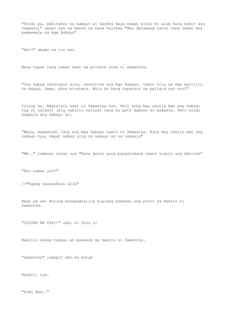 "Hindi pa, mahinahon na kabayo si Sandra kaya naman hindi ko alam kung bakit sya
nagwala," umupo sya sa bench na nasa hallway "May dalawang rason lang naman ang
pagwawala ng mga kabayo"
"Ano?" umupo na rin ako
Nasa tapat lang naman kami ng private room ni Samantha.
"Una kapag natatakot sila, sensitive ang mga kabayo. Takot sila sa mga maliliit
na bagay, daga, ahas etcetera. Wala ka bang napansin sa paligid nyo non?"
Inisip ko. Nagtatalo kami ni Samantha non. Pero kung may nakita man ang kabayo
nya at natakot ibig sabihin natural lang na pati kabayo ko magwala. Pero hindi
nagwala ang kabayo ko.
"Wala, magkatabi lang ang mga kabayo namin ni Samantha. Kung may nakita man ang
kabayo nya, dapat sabay sila ng kabayo ko na nagwala"
"Mm.." tumango tango sya "Kung ganon yung pangalawang rason siguro ang dahilan"
"Ano naman yon?"
/>"Kapag nasasaktan sila"
Bago pa ako muling makapagsalita biglang bumukas ang pinto ng kwarto ni
Samantha.
"GISING NA SYA!!" sabi ni Chun Li
Mabilis akong tumayo at pumasok sa kwarto ni Samantha.
"Samantha" lumapit ako sa kanya
Ngumiti sya.
"H-Hi Red.."
 