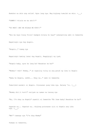 Bumuhos sa akin ang relief. Ayos lang sya. May biglang tumulak sa akin. =___=
"SAMMY!! Kilala mo ba ako?!!"
"OO NGA!! AKO BA KILALA MO RIN?!!"
"Ano ba kayo Crazy Trios? Syempre kilala ko kayo" nakangiting sabi ni Samantha
Napatingin sya kay Angelo.
"Angelo.." tawag nya
Napatingin kaming lahat kay Angelo. Nagpipigil ng iyak.
"Angelo baby, ayos ka lang ba? Nasaktan ka ba?"
"Mommy!! Huk!! Mommy.." at nagtuloy tuloy na ang patak ng luha ni Angelo
"Baby ko Angelo, sshhh... Okay na.." sabi ni Samantha
Tumalikod sandali si Angelo. Pinunasan yung luha nya. Batang 'to. >___>
"Mommy did it hurt?" naiiyak na naman na tanong nya
"No, I'm okay na Angelo" ngumiti si Samantha "Eh ikaw baby? Nasaktan ka ba?"
Papatak na... Papatak na.. Biglang pinunasan ulit ni Angelo ang luha
nya. >___>
"Mm!" tumango sya "I'm okay Mommy"
Tumawa si Samantha.
 