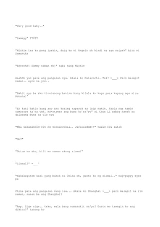 "Very good baby.."
"Sammyy" TT0TT
"Michie isa ka pang iyakin, daig ka ni Angelo oh hindi na sya naiyak" biro ni
Samantha
"Eeeeehh! Sammy naman eh!" sabi nung Michie
Aaahhh yun pala ang pangalan nya. Akala ko Calacuchi. Tsk! >___> Pero malapit
naman.. ayos na yon..
"Bakit nyo ba ako tinatanong kanina kung kilala ko kayo para kayong mga sira.
Hahaha!"
"Eh kasi bakla kung ano ano kasing napasok sa isip namin. Akala nga namin
comatose ka na teh. Na-stress ang buns ko sa'yo" si Chun Li sabay hawak sa
dalawang buns sa ulo nya
"Mga kakapanood nyo ng koreanovela.. Jareeeeddd!!" tawag nya sakin
"Oh?"
"Gutom na ako, bili mo naman akong siomai"
"Siomai?" -___^
"Nakakagutom kasi yung buhok ni China eh, gusto ko ng siomai.." nag-puppy eyes
pa
China pala ang pangalan nung isa... Akala ko Shanghai >___> pero malapit na rin
naman, nasan ba ang Shanghai?
"Amp. Sige sige.. teka, wala bang sumasakit sa'yo? Gusto mo tawagin ko ang
doktor?" tanong ko
 