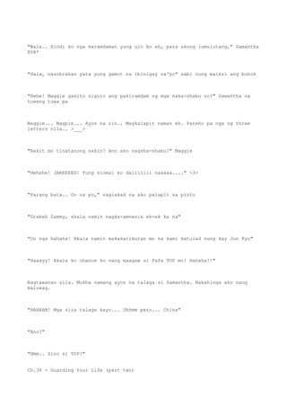 "Wala.. Hindi ko nga maramdaman yung ulo ko eh, para akong lumulutang," Samantha
@0@*
"Hala, nasobrahan yata yung gamot na ibinigay sa'yo" sabi nung maiksi ang buhok
"Hehe! Maggie ganito siguro ang pakiramdam ng mga naka-shabu no?" Samantha na
tuwang tuwa pa
Maggie... Magpie... Ayos na rin.. Magkalapit naman eh. Pareho pa nga ng three
letters nila.. >___>
"Bakit mo tinatanong sakin? Ano ako nagsha-shabu?" Maggie
"Hehehe! JAREEEED! Yung siomai ko daliiiiii naaaaa...." >3<
"Parang bata.. Oo na po," naglakad na ako palapit sa pinto
"Grabeh Sammy, akala namin nagka-amnesia ek-ek ka na"
"Oo nga hahaha! Akala namin makakalimutan mo na kami katulad nung kay Jun Pyo"
"Haaayy! Akala ko chance ko nang maagaw si Fafa TOP mo! Hahaha!!"
Nagtawanan sila. Mukha namang ayos na talaga si Samantha. Nakahinga ako nang
maluwag.
"HAHAHA! Mga sira talaga kayo... Uhhmm pero... China"
"Ano?"
"Hmm.. Sino si TOP?"
Ch.38 - Guarding Your Life (part two)
 