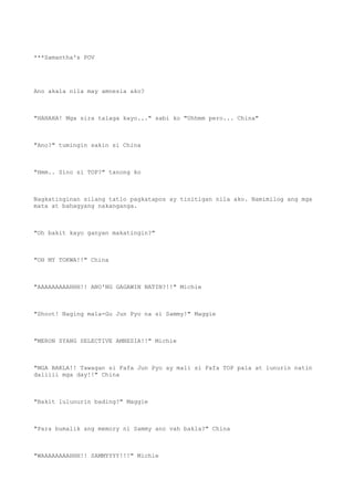 ***Samantha's POV
Ano akala nila may amnesia ako?
"HAHAHA! Mga sira talaga kayo..." sabi ko "Uhhmm pero... China"
"Ano?" tumingin sakin si China
"Hmm.. Sino si TOP?" tanong ko
Nagkatinginan silang tatlo pagkatapos ay tinitigan nila ako. Namimilog ang mga
mata at bahagyang nakanganga.
"Oh bakit kayo ganyan makatingin?"
"OH MY TOKWA!!" China
"AAAAAAAAAHHH!! ANO'NG GAGAWIN NATIN?!!" Michie
"Shoot! Naging mala-Gu Jun Pyo na si Sammy!" Maggie
"MERON SYANG SELECTIVE AMNESIA!!" Michie
"MGA BAKLA!! Tawagan si Fafa Jun Pyo ay mali si Fafa TOP pala at lunurin natin
daliiii mga day!!" China
"Bakit lulunurin bading?" Maggie
"Para bumalik ang memory ni Sammy ano vah bakla?" China
"WAAAAAAAAHHH!! SAMMYYYY!!!" Michie
 