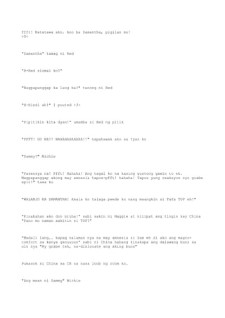 Pfft! Natatawa ako. Ano ba Samantha, pigilan mo!
>0<
"Samantha" tawag ni Red
"R-Red siomai ko?"
"Nagpapanggap ka lang ba?" tanong ni Red
"H-Hindi ah!" I pouted >3<
"Pipitikin kita dyan!" umamba si Red ng pitik
"PFFT! OO NA!! WAHAHAHAHAHA!!" napahawak ako sa tyan ko
"Sammy?" Michie
"Pasensya na! Pfft! Hahaha! Ang tagal ko na kasing gustong gawin to eh.
Magpapanggap akong may amnesia tapos-pfft! hahaha! Tapos yung reaksyon nyo grabe
epic!" tawa ko
"WALANJO KA SAMANTHA! Akala ko talaga pwede ko nang maangkin si Fafa TOP eh!"
"Kinabahan ako don bruha!" sabi sakin ni Maggie at nilipat ang tingin kay China
"Pano mo naman aakitin si TOP?"
"Madali lang.. kapag nalaman nya na may amnesia si Sam eh di ako ang magco-
comfort sa kanya ganuuuun" sabi ni China habang kinakapa ang dalawang buns sa
ulo nya "Ay grabe teh, na-dislocate ang aking buns"
Pumasok si China sa CR na nasa loob ng room ko.
"Ang mean ni Sammy" Michie
 