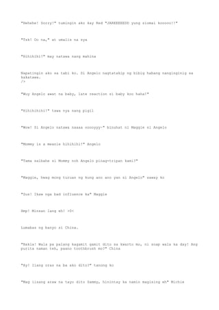 "Hehehe! Sorry!" tumingin ako kay Red "JAREEEEEDD yung siomai kooooo!!"
"Tsk! Oo na," at umalis na sya
"Hihihihi!" may natawa nang mahina
Napatingin ako sa tabi ko. Si Angelo nagtatakip ng bibig habang nanginginig sa
kakatawa.
/>
"Wuy Angelo awat na baby, late reaction si baby koo haha!"
"Hihihihihi!" tawa nya nang pigil
"Wow! Si Angelo natawa naaaa ooooyyy~" binuhat ni Maggie si Angelo
"Mommy is a meanie hihihihi!" Angelo
"Tama salbahe si Mommy noh Angelo pinag-tripan kami?"
"Maggie, hwag mong turuan ng kung ano ano yan si Angelo" saway ko
"Sus! Ikaw nga bad influence ka" Maggie
Hmp! Minsan lang eh! >0<
Lumabas ng banyo si China.
"Bakla! Wala pa palang kagamit gamit dito sa kwarto mo, ni soap wala ka day! Ang
purita naman teh, paano toothbrush mo?" China
"Ay! Ilang oras na ba ako dito?" tanong ko
"Mag iisang araw na tayo dito Sammy, hinintay ka namin magising eh" Michie
 