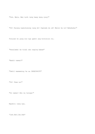 "Tsk. Wala. Man talk lang hwag kang nosy!"
"Ch! Parang nagtatanong lang eh! Suplado mo ah! Meron ka no? Wahahaha!"
Tinulak ko yung noo nya gamit ang hintuturo ko.
"Pasalamat ka hindi ako naging babae"
"Bakit naman?"
"Dahil mamamatay ka sa INSECURITY"
"Ch! Ikaw na!"
"Oo naman! Ako na talaga!"
Ngumiti lang sya.
*lub.dub.lub.dub*
 