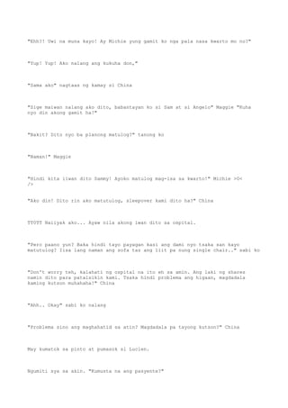 "Ehh?! Uwi na muna kayo! Ay Michie yung gamit ko nga pala nasa kwarto mo no?"
"Yup! Yup! Ako nalang ang kukuha don,"
"Sama ako" nagtaas ng kamay si China
"Sige maiwan nalang ako dito, babantayan ko si Sam at si Angelo" Maggie "Kuha
nyo din akong gamit ha!"
"Bakit? Dito nyo ba planong matulog?" tanong ko
"Naman!" Maggie
"Hindi kita iiwan dito Sammy! Ayoko matulog mag-isa sa kwarto!" Michie >0<
/>
"Ako din! Dito rin ako matutulog, sleepover kami dito ha?" China
TT0TT Naiiyak ako... Ayaw nila akong iwan dito sa ospital.
"Pero paano yun? Baka hindi tayo payagan kasi ang dami nyo tsaka san kayo
matutulog? Iisa lang naman ang sofa taz ang liit pa nung single chair.." sabi ko
"Don't worry teh, kalahati ng ospital na ito eh sa amin. Ang laki ng shares
namin dito para patalsikin kami. Tsaka hindi problema ang higaan, magdadala
kaming kutson muhahaha!" China
"Ahh.. Okay" sabi ko nalang
"Problema sino ang maghahatid sa atin? Magdadala pa tayong kutson?" China
May kumatok sa pinto at pumasok si Lucien.
Ngumiti sya sa akin. "Kumusta na ang pasyente?"
 