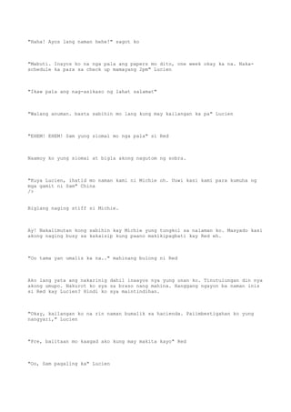"Haha! Ayos lang naman hehe!" sagot ko
"Mabuti. Inayos ko na nga pala ang papers mo dito, one week okay ka na. Naka-
schedule ka para sa check up mamayang 2pm" Lucien
"Ikaw pala ang nag-asikaso ng lahat salamat"
"Walang anuman. basta sabihin mo lang kung may kailangan ka pa" Lucien
"EHEM! EHEM! Sam yung siomai mo nga pala" si Red
Naamoy ko yung siomai at bigla akong nagutom ng sobra.
"Kuya Lucien, ihatid mo naman kami ni Michie oh. Uuwi kasi kami para kumuha ng
mga gamit ni Sam" China
/>
Biglang naging stiff si Michie.
Ay! Nakalimutan kong sabihin kay Michie yung tungkol sa nalaman ko. Masyado kasi
akong naging busy sa kakaisip kung paano makikipagbati kay Red eh.
"Oo tama yan umalis ka na.." mahinang bulong ni Red
Ako lang yata ang nakarinig dahil inaayos nya yung unan ko. Tinutulungan din nya
akong umupo. Nakurot ko sya sa braso nang mahina. Hanggang ngayon ba naman inis
si Red kay Lucien? Hindi ko sya maintindihan.
"Okay, kailangan ko na rin naman bumalik sa hacienda. Paiimbestigahan ko yung
nangyari," Lucien
"Pre, balitaan mo kaagad ako kung may makita kayo" Red
"Oo, Sam pagaling ka" Lucien
 