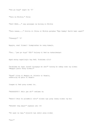 "Yes po kuya" sagot ko ^0^
"Tara na Michie," China
"Huh? Ehhh..." nag aalangan na bulong ni Michie
"Tara naaaa...." hinila ni China si Michie palabas "Bye Sammy! Balik kami agad!"
"Okaaayy!" ^0^
Ngayon, wow! Siomai! Inumpisahan ko nang kumain.
"Tss.. 'yes po kuya' TSS!" bulong ni Red na nakasimangot
Agad akong napatingin kay Red. Problema nito?
"Problema mo dyan Jared? Ginagaya mo ako?" tanong ko sabay subo ng siomai
"Maggie gusto mong siomai?"
"Ayaw" iling ni Maggie at ihinele si Angelo,
nakatulog na pala si Angelo
Inagaw ni Red yung siomai ko.
"HOOOOOYYY!! Akin yan ah!" reklamo ko
"Bakit? Pera ko pinambili dito" sinubo nya yung isang siomai ng buo
"HOLOOO! Ang daya!" ngumuso ako >3<
"Oh ayan na nga," binalik nya sakin yung siomai
"Yes!"
 