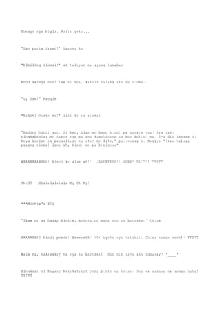 Tumayo sya bigla. Aalis yata...
"San punta Jared?" tanong ko
"Bibiling siomai!" at tuluyan na syang lumabas
Mood swings nun? Yae na nga, kakain nalang ako ng siomai.
"Uy Sam!" Maggie
"Bakit? Gusto mo?" alok ko sa siomai
"Bading hindi yun. Si Red, alam mo bang hindi pa nakain yun? Sya kasi
pinakabantay mo tapos sya pa ang kumakausap sa mga doktor mo. Sya din kasama ni
Kuya Lucien sa pagasikaso ng stay mo dito," paliwanag ni Maggie "Ikaw talaga
parang siomai lang eh, hindi mo pa binigyan"
WAAAAAAAAHHH! Hindi ko alam eh!!! JAREEEEDD!! SORRY ULIT!! TT0TT
Ch.39 - Shalalalalala My Oh My!
***Michie's POV
"Ikaw na sa harap Michie, matutulog muna ako sa backseat" China
AAAAAAHH! Hindi pwede! Eeeeeehh! >0< Ayoko sya katabiii China naman eeeh!! TT0TT
Wala na, nakasakay na sya sa backseat. Dun din kaya ako sumakay? *____*
Binuksan ni Kuyang Nakakatakot yung pinto ng kotse. Dun sa unahan na upuan huhu!
TT3TT
 