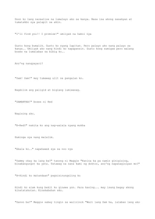 Doon ko lang narealize na lumalayo ako sa kanya. Nasa isa akong sasakyan at
tumatakbo sya palapit sa akin.
"I'll find you!! I promise!" umiiyak na habol nya
Gusto kong bumalik. Gusto ko syang lapitan. Pero palayo ako nang palayo sa
kanya.. Umiiyak ako nang hindi ko napapansin. Gusto kong sumigaw pero walang
boses na lumalabas sa bibig ko..
Ano'ng nangyayari?
"Sam! Sam!" may tumawag ulit sa pangalan ko.
Nagdilim ang paligid at biglang lumiwanag.
"SAMANTHA!" boses ni Red
Nagising ako.
"R-Red?" nakita ko ang nag-aalala nyang mukha
Huminga sya nang malalim.
"Akala ko.." napahawak sya sa noo nya
"Sammy okay ka lang ba?" tanong ni Maggie "Kanina ka pa namin ginigising,
binabangungot ka yata. Tatawag na sana kami ng doktor, ano'ng napanaginipan mo?"
"H-Hindi ko matandaan" pagsisinungaling ko
Hindi ko alam kung bakit ko ginawa yon. Para kasing... may isang bagay akong
kinatatakutan. Kinakabahan ako.
"Ganon ba?" Maggie sabay tingin sa wallclock "Wait lang Sam ha, lalabas lang ako
 
