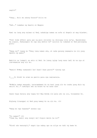 saglit"
"Okay.. Bili mo akong Donuts" bilin ko
"Geh.." lumabas ng kwarto si Maggie
Kami na lang ang naiwan ni Red, nakahiga naman sa sofa si Angelo at may blanket.
"Tsk! Side effect yata yan ng pain reliever na ibinigay nila sa'yo. Nasobrahan
ka siguro. Kakausapin ko nga ang doktor mo" naiinis na lumakad si Red patungong
pinto
"Hwag na!" tawag ko "Okay lang naman ako, at saka parang nawawala na rin yung
epekto ng gamot"
Mabilis na lumapit sa akin si Red. Sa isang iglap lang nasa tabi ko na sya at
ine-examine ang ulo ko.
"Bakit? M-May sumasakit ba? Saan? Saan parte?" tanong nya
0____0; Hindi ko alam na ganito pala sya nag-aalala.
"W-Wala naman masyado, nararamdaman ko na kasi yung ulo ko tsaka yung dulo ng
daliri ko.." tumingin ako sa braso ko na nasa cast
Gaano kaya kalala ang lagay ko? May benda rin pala ako sa ulo, hinawakan ko.
Biglang tinanggal ni Red yung kamay ko sa ulo ko. >3<
"Hwag mo nga hawakan" sermon nya
"To naman!" >3<
"Ikaw ha, bakit ang sungit mo? Siguro meron ka no?"
"Hindi ako masungit," sagot nya sabay upo sa silya sa tabi ng kama ko
 