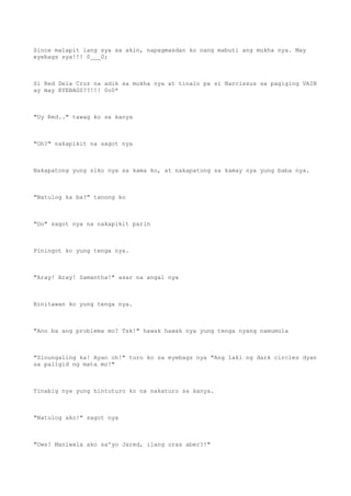 Since malapit lang sya sa akin, napagmasdan ko nang mabuti ang mukha nya. May
eyebags sya!!! 0___0;
Si Red Dela Cruz na adik sa mukha nya at tinalo pa si Narcissus sa pagiging VAIN
ay may EYEBAGS??!!! 0o0*
"Uy Red.." tawag ko sa kanya
"Oh?" nakapikit na sagot nya
Nakapatong yung siko nya sa kama ko, at nakapatong sa kamay nya yung baba nya.
"Natulog ka ba?" tanong ko
"Oo" sagot nya na nakapikit parin
Piningot ko yung tenga nya.
"Aray! Aray! Samantha!" asar na angal nya
Binitawan ko yung tenga nya.
"Ano ba ang problema mo? Tsk!" hawak hawak nya yung tenga nyang namumula
"Sinungaling ka! Ayan oh!" turo ko sa eyebags nya "Ang laki ng dark circles dyan
sa paligid ng mata mo!"
Tinabig nya yung hintuturo ko na nakaturo sa kanya.
"Natulog ako!" sagot nya
"Ows! Maniwala ako sa'yo Jared, ilang oras aber?!"
 