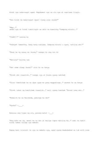 Hindi sya naka-sagot agad. Napakamot sya sa ulo nya at nag-iwas tingin.
"Ano hindi ka maka-sagot dyan? Ilang oras Jared?"
"Mga.."
umubo sya at hindi tumitingin sa akin na bumulong "sampung minuto.."
"ILAN?!!" tanong ko
"Paksyet Samantha, hwag kang sumigaw. Sampung minuto o ayan, natulog ako!"
"Anak ka ng nanay mo Jared," nasapo ko ang noo ko
"Natural" bulong nya
"Get some sleep Jared!" utos ko sa kanya
"Hindi ako inaantok.." tanggi nya at bigla syang nahikab
"Sira! Humihikab ka na dyan ayaw mo pang magpahinga.." sermon ko sa kanya
"Hindi lahat ng humihikab inaantok.." muli syang humikab "Bored lang ako.."
"Bumalik ka sa Hacienda, pahinga ka don"
"Ayoko" -____-
Nakuuuu ang tigas ng ulo, parang bata! >___<
"Ang baho mo na, umuwi ka na don at maligo tapos matulog ka.." sabi ko kahit
hindi naman talaga sya mabaho
Kapag kasi nilalait ko sya na mabaho sya, agad syang magbababad sa tub with rose
 