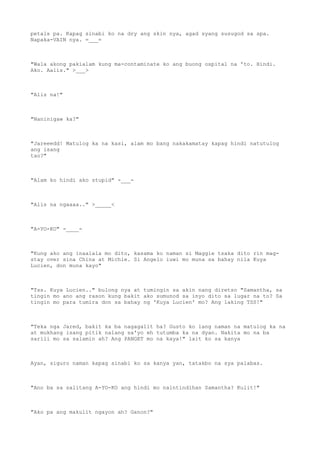 petals pa. Kapag sinabi ko na dry ang skin nya, agad syang susugod sa spa.
Napaka-VAIN nya. =___=
"Wala akong pakialam kung ma-contaminate ko ang buong ospital na 'to. Hindi.
Ako. Aalis." >___>
"Alis na!"
"Naninigaw ka?"
"Jareeedd! Matulog ka na kasi, alam mo bang nakakamatay kapag hindi natutulog
ang isang
tao?"
"Alam ko hindi ako stupid" -___-
"Alis na ngaaaa.." >_____<
"A-YO-KO" -____-
"Kung ako ang inaalala mo dito, kasama ko naman si Maggie tsaka dito rin mag-
stay over sina China at Michie. Si Angelo iuwi mo muna sa bahay nila Kuya
Lucien, don muna kayo"
"Tss. Kuya Lucien.." bulong nya at tumingin sa akin nang diretso "Samantha, sa
tingin mo ano ang rason kung bakit ako sumunod sa inyo dito sa lugar na to? Sa
tingin mo para tumira don sa bahay ng 'Kuya Lucien' mo? Ang laking TSS!"
"Teka nga Jared, bakit ka ba nagagalit ha? Gusto ko lang naman na matulog ka na
at mukhang isang pitik nalang sa'yo eh tutumba ka na dyan. Nakita mo na ba
sarili mo sa salamin ah? Ang PANGET mo na kaya!" lait ko sa kanya
Ayan, siguro naman kapag sinabi ko sa kanya yan, tatakbo na sya palabas.
"Ano ba sa salitang A-YO-KO ang hindi mo naintindihan Samantha? Kulit!"
"Ako pa ang makulit ngayon ah? Ganon?"
 