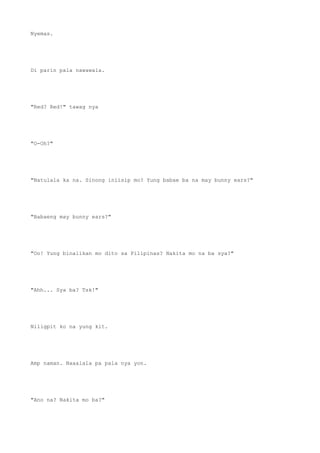 Nyemas.
Di parin pala nawawala.
"Red? Red!" tawag nya
"O-Oh?"
"Natulala ka na. Sinong iniisip mo? Yung babae ba na may bunny ears?"
"Babaeng may bunny ears?"
"Oo! Yung binalikan mo dito sa Pilipinas? Nakita mo na ba sya?"
"Ahh... Sya ba? Tsk!"
Niligpit ko na yung kit.
Amp naman. Naaalala pa pala nya yon.
"Ano na? Nakita mo ba?"
 