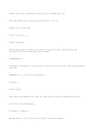 "Hindi ako aalis, babantayan kita dito.." humikab ulit sya
"Ay nako bahala ka na nga pero matulog ka!" utos ko
Tumayo sya at nag-inat.
"Isod" utos nya -___-
"Huh?" tanong ko
Bigla syang umupo sa kama ko at mahina akong itinulak, tapos nahiga sya
sa tabi ko with matching higit pa ng kumot.
"JAREEEEEDD!!"
"Sssshhh!! Ginagawa ko na ang gusto mo matutulog na ako tsk! Hwag kang maingay"
sabi nya
EEEEHHH???? 0____0; Ano'ng nangyayari?
Biglang...
*Blink.Blink*
Yung kamay nya pumatong sa tyan ko. Naka-tagilid sya at nakaharap sa akin.
0///0 Hindi ako makagalaw...
"J-Jared.." tawag ko
Walang reply.. >///< Tulog na ba sya?!!! Ang bilis naman!!
 