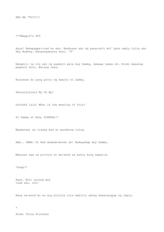 ANO BA 'TO??!!!
***Maggie's POV
Ayos! Nakapagpa-load na ako. Naubusan ako ng pang-unli eh! Late reply tuloy ako
kay Audrey. Nangungumusta kasi. ^0^
Nakabili na rin ako ng pagkain para kay Sammy, kawawa naman eh. Hindi masarap
pagkain dito. Walang lasa.
Binuksan ko yung pinto ng kwarto ni Sammy.
Shalalalalala My Oh My!
Oooohhh lala! What is the meaning of this?
Si Sammy at Red, SCANDAL!!
Magkatabi sa iisang bed at parehong tulog.
Hmm.. IMBA! Si Red dumada-moves ah! Nakayakap kay Sammy.
Makunan nga ng picture at ma-send sa bakla kong kapatid.
*snap!*
Ayan. Buti nalang may
load ako. LOL!
Nang na-send ko na ang picture nila mabilis akong nakatanggap ng reply.
*
From: China Princess
 