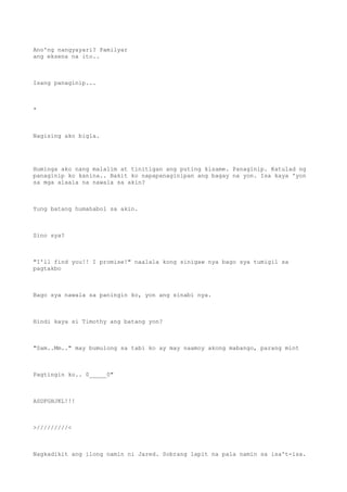 Ano'ng nangyayari? Pamilyar
ang eksena na ito..
Isang panaginip...
*
Nagising ako bigla.
Huminga ako nang malalim at tinitigan ang puting kisame. Panaginip. Katulad ng
panaginip ko kanina.. Bakit ko napapanaginipan ang bagay na yon. Isa kaya 'yon
sa mga alaala na nawala sa akin?
Yung batang humahabol sa akin.
Sino sya?
"I'll find you!! I promise!" naalala kong sinigaw nya bago sya tumigil sa
pagtakbo
Bago sya nawala sa paningin ko, yon ang sinabi nya.
Hindi kaya si Timothy ang batang yon?
"Sam..Mm.." may bumulong sa tabi ko ay may naamoy akong mabango, parang mint
Pagtingin ko.. 0_____0"
ASDFGHJKL!!!
>/////////<
Nagkadikit ang ilong namin ni Jared. Sobrang lapit na pala namin sa isa't-isa.
 