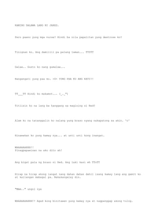 KAMING DALAWA LANG NI JARED.
Pero paano yung mga nurse? Hindi ba nila papalitan yung dextrose ko?
Tinignan ko. Ang damiiiii pa palang laman... TT0TT
Galaw.. Gusto ko nang gumalaw...
Nangangati yung paa ko. >0< YUNG PAA KO ANG KATI!!
TT___TT Hindi ko makamot... (_._")
Titiisin ko na lang ba hanggang sa magising si Red?
Alam ko na tatanggalin ko nalang yung braso nyang nakapatong sa akin. ^o^
Hinawakan ko yung kamay nya... at unti unti kong inangat.
WAAAAAAHHH!!
Pinagpapawisan na ako dito ah!
Ang bigat pala ng braso ni Red. Ang laki kasi eh TToTT
Hirap na hirap akong iangat nang dahan dahan dahil isang kamay lang ang gamit ko
at kailangan mabagal pa. Nakakangalay din.
"Mmm.." ungol nya
WAAAAAAAHHH!! Agad kong binitawan yung kamay nya at nagpanggap akong tulog.
 