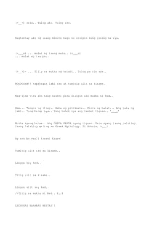 (-__-) zzZZ.. Tulog ako. Tulog ako.
Naghintay ako ng isang minuto bago ko silipin kung gising na sya.
(-___o) ... mulat ng isang mata.. (o___o)
... mulat ng isa pa..
(>__>)~ ... Silip sa mukha ng katabi.. Tulog pa rin sya..
WOOOOOHH!! Napakagat labi ako at tumitig ulit sa kisame.
Nag-side view ako nang kaunti para silipin ako mukha ni Red..
Hmm... Tangos ng ilong.. Haba ng pilikmata.. Kinis ng balat... Ang pula ng
labi.. Yung bangs nya.. Yung buhok nya ang lambot tignan.. *____*
Mukha syang babae.. Ang GANDA GANDA nyang tignan. Para syang isang painting.
Isang lalaking galing sa Greek Mythology. Si Adonis. >___<
Ay ano ba yan?! Erase! Erase!
Tumitig ulit ako sa kisame..
Lingon kay Red..
Titig ulit sa kisame..
Lingon ulit kay Red..
/>Titig sa mukha ni Red.. @,.@
LECHUGAS BARABAS HESTAS!!
 
