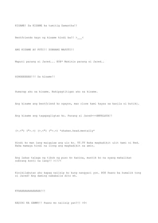 KISAME! Sa KISAME ka tumitig Samantha!!
Bestfriends kayo ng kisame hindi ba?! >___<
ANG KISAME AY PUTI!! SOBRANG MAPUTI!!
Maputi parang si Jared... @0@* Makinis parang si Jared..
HINDEEEEEE!!! Sa kisame!!
Humarap ako sa kisame. Nakipagtitigan ako sa kisame.
Ang kisame ang bestfriend ko ngayon, mas close kami kaysa sa kanila ni butiki.
Ang kisame ang tagapagligtas ko. Parang si Jared---AMPALAYA!!
(>.<") (">.<) (>.<") (">.<) *shakes.head.mentally*
Hindi ko man lang maigalaw ang ulo ko. TT.TT Baka magkadikit ulit kami ni Red.
Baka mamaya hindi na ilong ang magkadikit sa amin.
Ang lakas talaga ng tibok ng puso ko kanina, muntik ko na syang mahalikan
sobrang konti na lang!! >///<
Kinikilabutan ako kapag naiisip ko kung nangyari yon. @0@ Paano ba humalik tong
si Jared? Ang daming nababaliw dito eh.
KYAAAAAAAAAAAAAA!!!
KADIRI KA SAMMY!! Paano mo naiisip yan?!! >0<
 