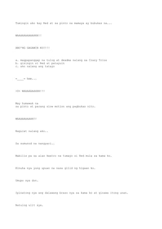 Tumingin ako kay Red at sa pinto na mamaya ay bubukas na...
WAAAAAAAAAAHHH!!
ANO'NG GAGAWIN KO?!!!
a. magpapanggap na tulog at deadma nalang sa Crazy Trios
b. gisingin si Red at patayuin
c. ako nalang ang tatayo
=____= hmm...
>0< WAAAAAAAHHH!!!
May humawak na
sa pinto at parang slow motion ang pagbukas nito.
WAAAAAAAAHH!!
Nagulat nalang ako..
Sa sumunod na nangyari..
Mabilis pa sa alas kwatro na tumayo si Red mula sa kama ko.
Kinuha nya yung upuan na nasa gilid ng higaan ko.
Umupo sya don.
Ipinatong nya ang dalawang braso nya sa kama ko at ginawa itong unan.
Natulog ulit sya.
 