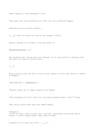 "Baka nahalay ni Red? Muhahaha!" China
"Ang bagal nyo kasing dumating eh, hindi nyo tuloy naabutan" Maggie
Naglalatag sila ng kutson ngayon,..
#____#; Hindi ko maalis sa isip ko ang nangyari kanina.
Nagulo, winasak at ininvade ni Red ang mundo ko.
WAAAAAAAAAAAAHHHH!! >0<
Ang lalaking yon! Gising kaya sya?! Matagal na ba syang gising o nagising lang
sya dahil sa ingay ng Crazy Trios?!!
(_._")
Kung gising na pala sya bakit hindi pa sya lumipat sa sofa nung umalis si Angelo
at Maggie?
TT0TT ANO BA?!!! JAREEEEEDDD!!!
"Halaaa tignan nyo si Sammy nababaliw na" Maggie
"Yung cellphone ko? Dali kunan nyo ng picture pang-blackmail natin!" China
"May naisip akong kanta para kay Sammy" Maggie
"Nababaliw~
na ako sa iyooo~ ako'y litong lito~ naloloka~ nahihibang sa kaiisip sayooo
sayooo~~" kanta nilang dalawa sabay tawa ng wagas
Sinamaan ko ng tingin ang tatlo. -____-++
 