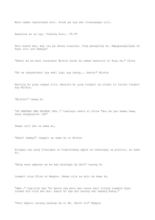 Wala naman nag-missed call. Hindi pa nya ako tinatawagan ulit.
Namimiss ko na sya. Timothy kooo.. TT.TT
Pero bukod don, may isa pa akong inaalala. Yung panaginip ko. Mapapanaginipan ko
kaya ulit yon mamaya?
"Bakit ka ba kasi natatakot Michie hindi ka naman kakainin ni Kuya eh," China
"Eh sa nakakatakot sya eeh! Lagi nya akong... basta!" Michie
Narinig ko yung usapan nila. Naalala ko yung tungkol sa sinabi ni Lucien tungkol
kay Michie.
"Michie!" tawag ko
"AY NABUHAY ANG PALAKA! Ehh.." tumingin sakin si China "Ano ba yan Sammy hwag
kang nanggugulat teh"
Umupo ulit ako sa kama ko.
"Bakit Sammy?" lumapit sa kama ko si Michie
Nilagay nya yung tinalupan at hiwa-hiwang apple na nakalagay sa platito, sa kama
ko.
"Nung nasa ampunan ka ba may kaibigan ka don?" tanong ko
Lumapit sina China at Maggie. Umupo sila sa dulo ng kama ko.
"Hmm.." nag-isip sya "Oo meron nga pero mas nauna kasi silang inampon kaya
iniwan din nila ako don. Akala ko nga don nalang ako habang buhay."
"Pero mabuti nalang nahanap ka ni Mr. Smith no?" Maggie
 
