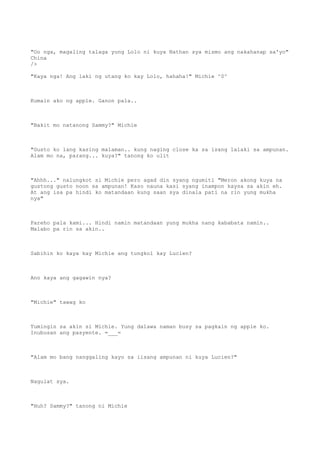 "Oo nga, magaling talaga yung Lolo ni kuya Nathan sya mismo ang nakahanap sa'yo"
China
/>
"Kaya nga! Ang laki ng utang ko kay Lolo, hahaha!" Michie ^0^
Kumain ako ng apple. Ganon pala..
"Bakit mo natanong Sammy?" Michie
"Gusto ko lang kasing malaman.. kung naging close ka sa isang lalaki sa ampunan.
Alam mo na, parang... kuya?" tanong ko ulit
"Ahhh..." nalungkot si Michie pero agad din syang ngumiti "Meron akong kuya na
gustong gusto noon sa ampunan! Kaso nauna kasi syang inampon kaysa sa akin eh.
At ang isa pa hindi ko matandaan kung saan sya dinala pati na rin yung mukha
nya"
Pareho pala kami... Hindi namin matandaan yung mukha nang kababata namin..
Malabo pa rin sa akin..
Sabihin ko kaya kay Michie ang tungkol kay Lucien?
Ano kaya ang gagawin nya?
"Michie" tawag ko
Tumingin sa akin si Michie. Yung dalawa naman busy sa pagkain ng apple ko.
Inubusan ang pasyente. =___=
"Alam mo bang nanggaling kayo sa iisang ampunan ni kuya Lucien?"
Nagulat sya.
"Huh? Sammy?" tanong ni Michie
 