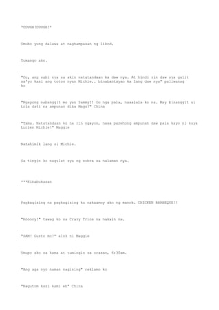 *COUGH!COUGH!*
Umubo yung dalawa at naghampasan ng likod.
Tumango ako.
"Oo, ang sabi nya sa akin natatandaan ka daw nya. At hindi rin daw sya galit
sa'yo kasi ang totoo nyan Michie.. binabantayan ka lang daw nya" paliwanag
ko
"Ngayong nabanggit mo yan Sammy!! Oo nga pala, naaalala ko na. May binanggit si
Lola dati na ampunan diba Mags?" China
"Tama. Natatandaan ko na rin ngayon, nasa parehong ampunan daw pala kayo ni kuya
Lucien Michie!" Maggie
Natahimik lang si Michie.
Sa tingin ko nagulat sya ng sobra sa nalaman nya.
***Kinabukasan
Pagkagising na pagkagising ko nakaamoy ako ng manok. CHICKEN BARBEQUE!!
"Hooooy!" tawag ko sa Crazy Trios na nakain na.
"SAM! Gusto mo?" alok ni Maggie
Umupo ako sa kama at tumingin sa orasan, 6:30am.
"Ang aga nyo naman nagising" reklamo ko
"Nagutom kasi kami eh" China
 