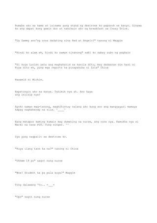 Bumaba ako sa kama at isinama yung stand ng dextrose ko papasok sa banyo. Ginawa
ko ang dapat kong gawin don at nakikain ako ng breakfast sa Crazy Trios.
"Uy Sammy ano'ng oras dadating sina Red at Angelo?" tanong ni Maggie
"Hindi ko alam eh, hindi ko naman tinanong" sabi ko sabay subo ng pagkain
"Si kuya Lucien yata ang maghahatid sa kanila dito, may dadaanan din kasi si
Kuya dito eh, yung mga reports na pinapakuha ni Lola" China
Nasamid si Michie.
Napatingin ako sa kanya. Tahimik nya ah. Ano kaya
ang iniisip nya?
Ayoko naman mag-tanong, maghihintay nalang ako kung ano ang mangyayari mamaya
kapag nagkaharap na sila. ^____^
Nang matapos kaming kumain may dumating na nurse, ang cute nya. Kamukha nya si
Marki na nasa PGT. Yung singer. ^^
Sya yung nagpalit sa dextrose ko.
"Kuya ilang taon ka na?" tanong ni China
"Uhhmm 19 po" sagot nung nurse
"Wow! Student ka pa pala kuya?" Maggie
Tong dalawang 'to.. =___=
"Opo" sagot nung nurse
 